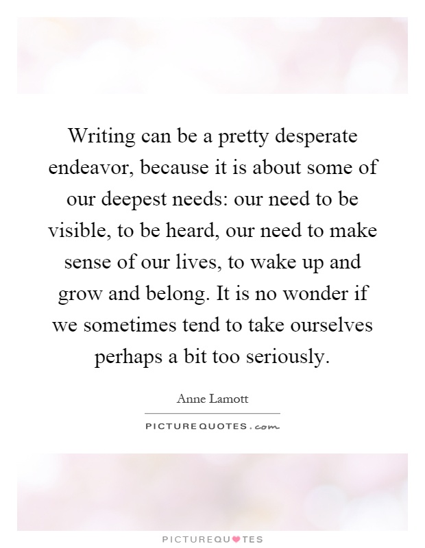 Writing can be a pretty desperate endeavor, because it is about some of our deepest needs: our need to be visible, to be heard, our need to make sense of our lives, to wake up and grow and belong. It is no wonder if we sometimes tend to take ourselves perhaps a bit too seriously Picture Quote #1