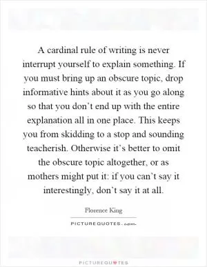A cardinal rule of writing is never interrupt yourself to explain something. If you must bring up an obscure topic, drop informative hints about it as you go along so that you don’t end up with the entire explanation all in one place. This keeps you from skidding to a stop and sounding teacherish. Otherwise it’s better to omit the obscure topic altogether, or as mothers might put it: if you can’t say it interestingly, don’t say it at all Picture Quote #1