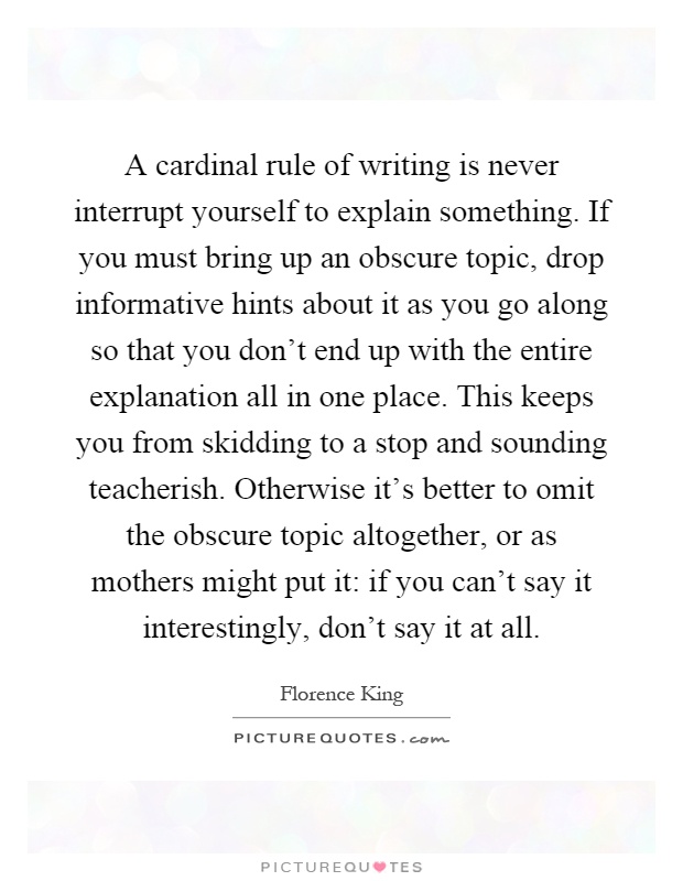 A cardinal rule of writing is never interrupt yourself to explain something. If you must bring up an obscure topic, drop informative hints about it as you go along so that you don't end up with the entire explanation all in one place. This keeps you from skidding to a stop and sounding teacherish. Otherwise it's better to omit the obscure topic altogether, or as mothers might put it: if you can't say it interestingly, don't say it at all Picture Quote #1