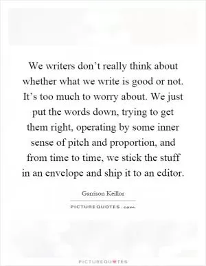 We writers don’t really think about whether what we write is good or not. It’s too much to worry about. We just put the words down, trying to get them right, operating by some inner sense of pitch and proportion, and from time to time, we stick the stuff in an envelope and ship it to an editor Picture Quote #1