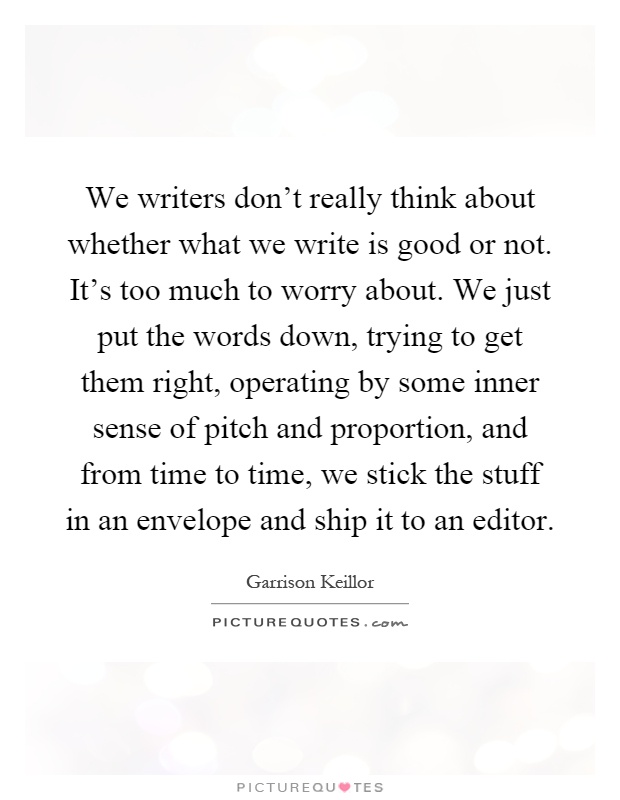 We writers don't really think about whether what we write is good or not. It's too much to worry about. We just put the words down, trying to get them right, operating by some inner sense of pitch and proportion, and from time to time, we stick the stuff in an envelope and ship it to an editor Picture Quote #1