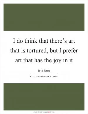I do think that there’s art that is tortured, but I prefer art that has the joy in it Picture Quote #1