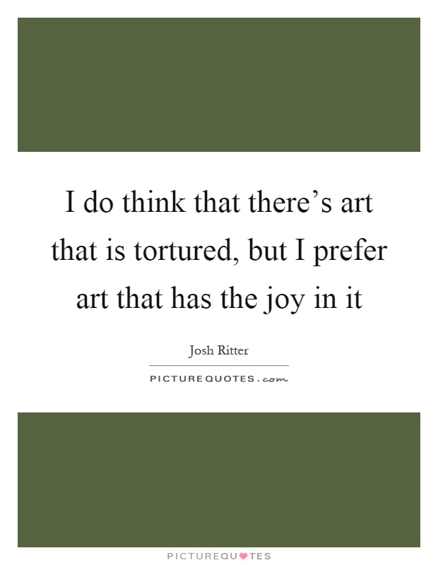 I do think that there's art that is tortured, but I prefer art that has the joy in it Picture Quote #1