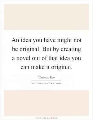 An idea you have might not be original. But by creating a novel out of that idea you can make it original Picture Quote #1