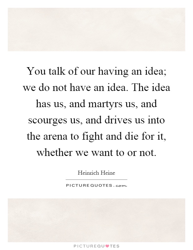 You talk of our having an idea; we do not have an idea. The idea has us, and martyrs us, and scourges us, and drives us into the arena to fight and die for it, whether we want to or not Picture Quote #1
