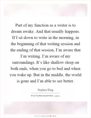 Part of my function as a writer is to dream awake. And that usually happens. If I sit down to write in the morning, in the beginning of that writing session and the ending of that session, I’m aware that I’m writing. I’m aware of my surroundings. It’s like shallow sleep on both ends, when you go to bed and when you wake up. But in the middle, the world is gone and I’m able to see better Picture Quote #1
