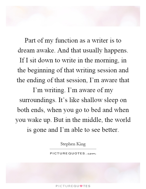Part of my function as a writer is to dream awake. And that usually happens. If I sit down to write in the morning, in the beginning of that writing session and the ending of that session, I'm aware that I'm writing. I'm aware of my surroundings. It's like shallow sleep on both ends, when you go to bed and when you wake up. But in the middle, the world is gone and I'm able to see better Picture Quote #1