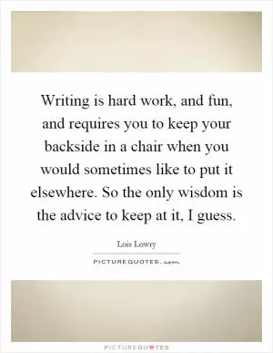 Writing is hard work, and fun, and requires you to keep your backside in a chair when you would sometimes like to put it elsewhere. So the only wisdom is the advice to keep at it, I guess Picture Quote #1