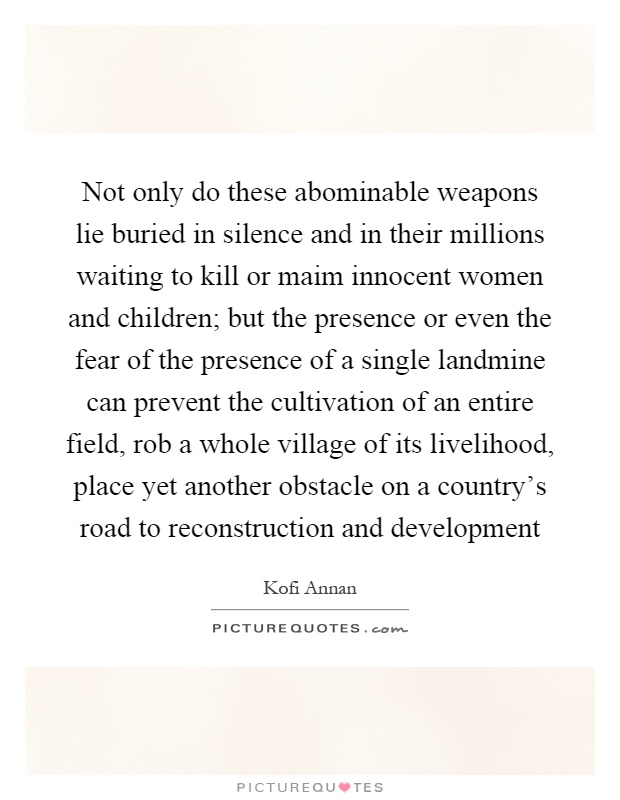 Not only do these abominable weapons lie buried in silence and in their millions waiting to kill or maim innocent women and children; but the presence or even the fear of the presence of a single landmine can prevent the cultivation of an entire field, rob a whole village of its livelihood, place yet another obstacle on a country's road to reconstruction and development Picture Quote #1