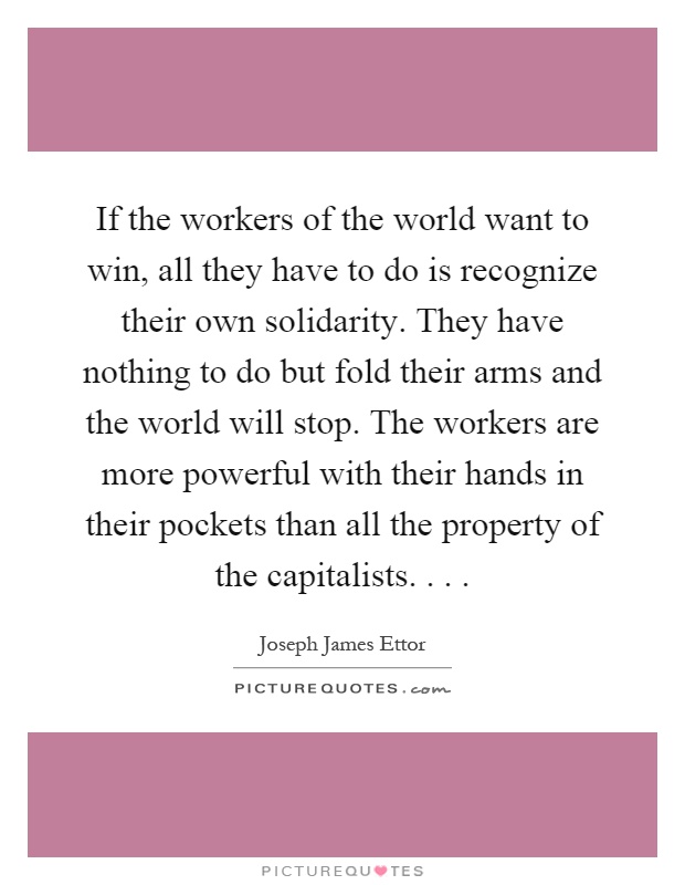 If the workers of the world want to win, all they have to do is recognize their own solidarity. They have nothing to do but fold their arms and the world will stop. The workers are more powerful with their hands in their pockets than all the property of the capitalists Picture Quote #1