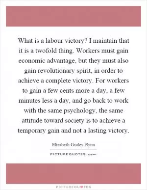 What is a labour victory? I maintain that it is a twofold thing. Workers must gain economic advantage, but they must also gain revolutionary spirit, in order to achieve a complete victory. For workers to gain a few cents more a day, a few minutes less a day, and go back to work with the same psychology, the same attitude toward society is to achieve a temporary gain and not a lasting victory Picture Quote #1