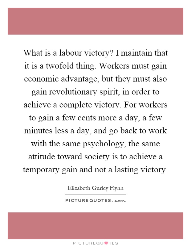 What is a labour victory? I maintain that it is a twofold thing. Workers must gain economic advantage, but they must also gain revolutionary spirit, in order to achieve a complete victory. For workers to gain a few cents more a day, a few minutes less a day, and go back to work with the same psychology, the same attitude toward society is to achieve a temporary gain and not a lasting victory Picture Quote #1