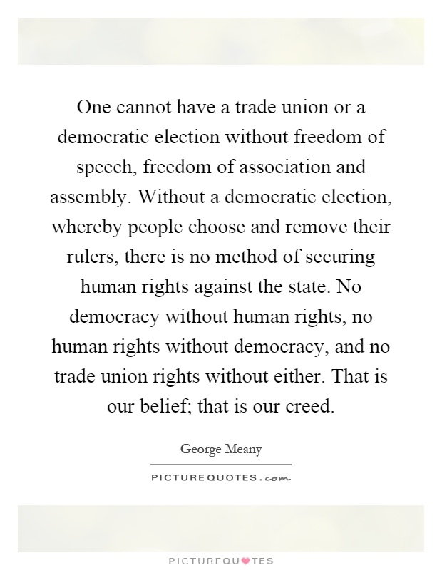 One cannot have a trade union or a democratic election without freedom of speech, freedom of association and assembly. Without a democratic election, whereby people choose and remove their rulers, there is no method of securing human rights against the state. No democracy without human rights, no human rights without democracy, and no trade union rights without either. That is our belief; that is our creed Picture Quote #1