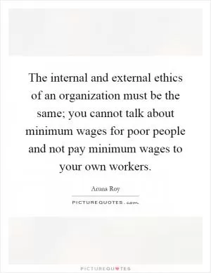 The internal and external ethics of an organization must be the same; you cannot talk about minimum wages for poor people and not pay minimum wages to your own workers Picture Quote #1