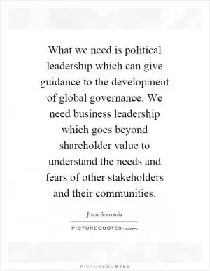 What we need is political leadership which can give guidance to the development of global governance. We need business leadership which goes beyond shareholder value to understand the needs and fears of other stakeholders and their communities Picture Quote #1