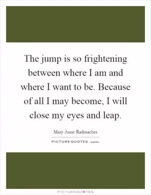 The jump is so frightening between where I am and where I want to be. Because of all I may become, I will close my eyes and leap Picture Quote #1