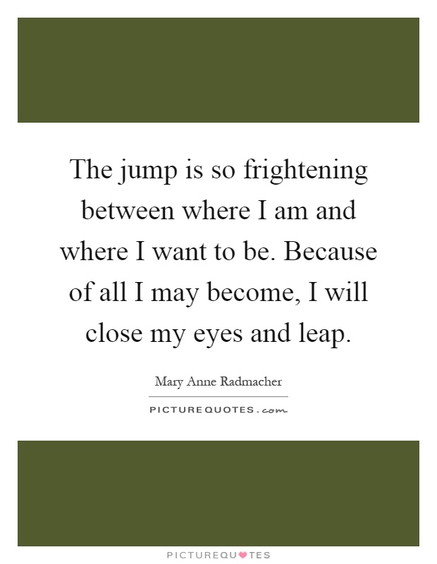 The jump is so frightening between where I am and where I want to be. Because of all I may become, I will close my eyes and leap Picture Quote #1
