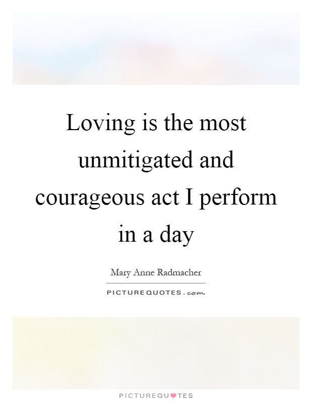 Loving is the most unmitigated and courageous act I perform in a day Picture Quote #1
