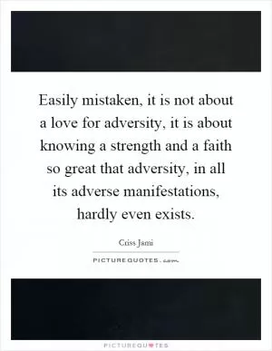 Easily mistaken, it is not about a love for adversity, it is about knowing a strength and a faith so great that adversity, in all its adverse manifestations, hardly even exists Picture Quote #1