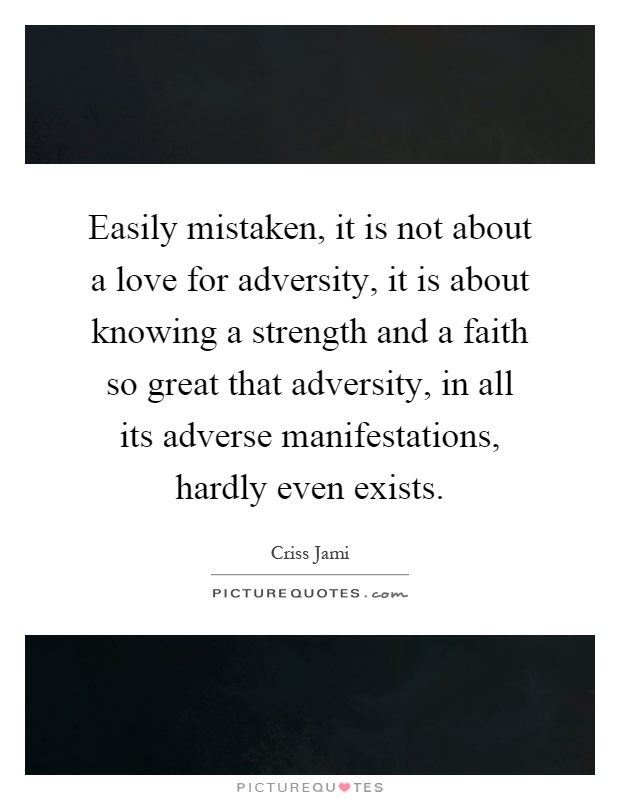 Easily mistaken, it is not about a love for adversity, it is about knowing a strength and a faith so great that adversity, in all its adverse manifestations, hardly even exists Picture Quote #1