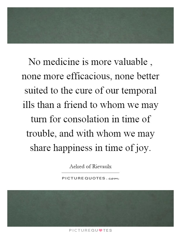 No medicine is more valuable, none more efficacious, none better suited to the cure of our temporal ills than a friend to whom we may turn for consolation in time of trouble, and with whom we may share happiness in time of joy Picture Quote #1