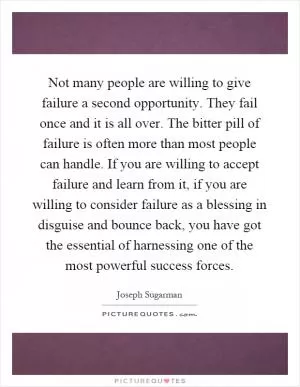 Not many people are willing to give failure a second opportunity. They fail once and it is all over. The bitter pill of failure is often more than most people can handle. If you are willing to accept failure and learn from it, if you are willing to consider failure as a blessing in disguise and bounce back, you have got the essential of harnessing one of the most powerful success forces Picture Quote #1