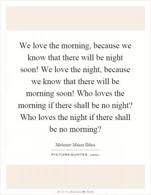 We love the morning, because we know that there will be night soon! We love the night, because we know that there will be morning soon! Who loves the morning if there shall be no night? Who loves the night if there shall be no morning? Picture Quote #1