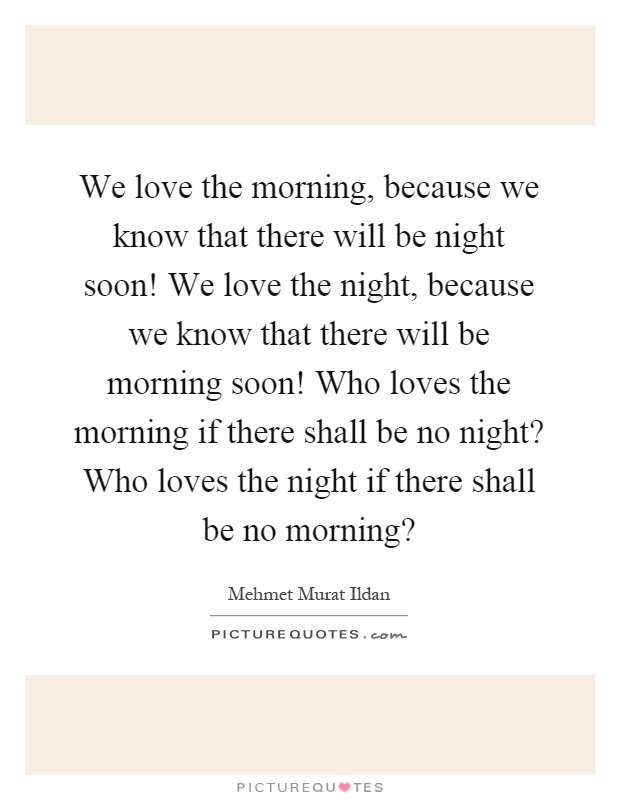 We love the morning, because we know that there will be night soon! We love the night, because we know that there will be morning soon! Who loves the morning if there shall be no night? Who loves the night if there shall be no morning? Picture Quote #1