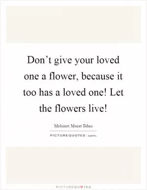 Don’t give your loved one a flower, because it too has a loved one! Let the flowers live! Picture Quote #1