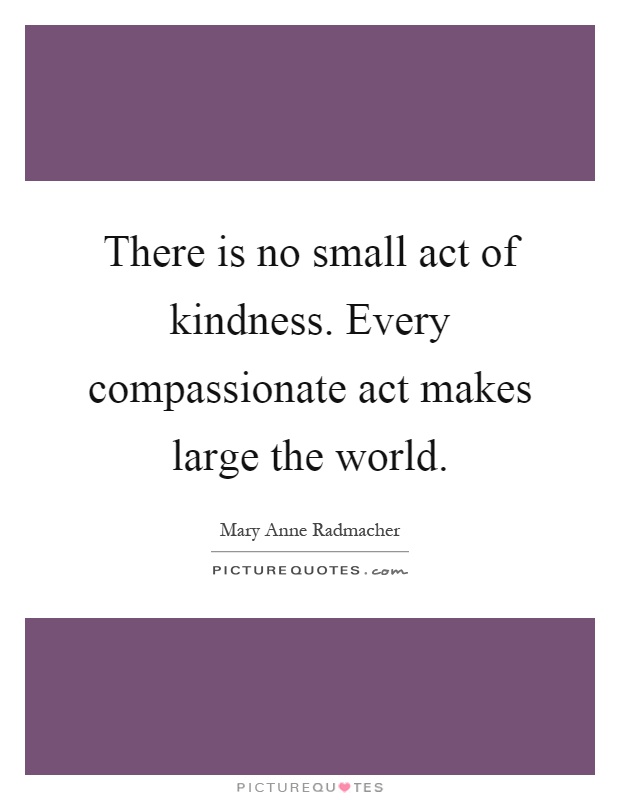 There is no small act of kindness. Every compassionate act makes large the world Picture Quote #1