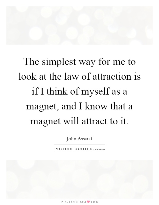 The simplest way for me to look at the law of attraction is if I think of myself as a magnet, and I know that a magnet will attract to it Picture Quote #1
