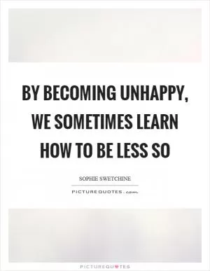 By becoming unhappy, we sometimes learn how to be less so Picture Quote #1