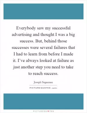 Everybody saw my successful advertising and thought I was a big success. But, behind those successes were several failures that I had to learn from before I made it. I’ve always looked at failure as just another step you need to take to reach success Picture Quote #1