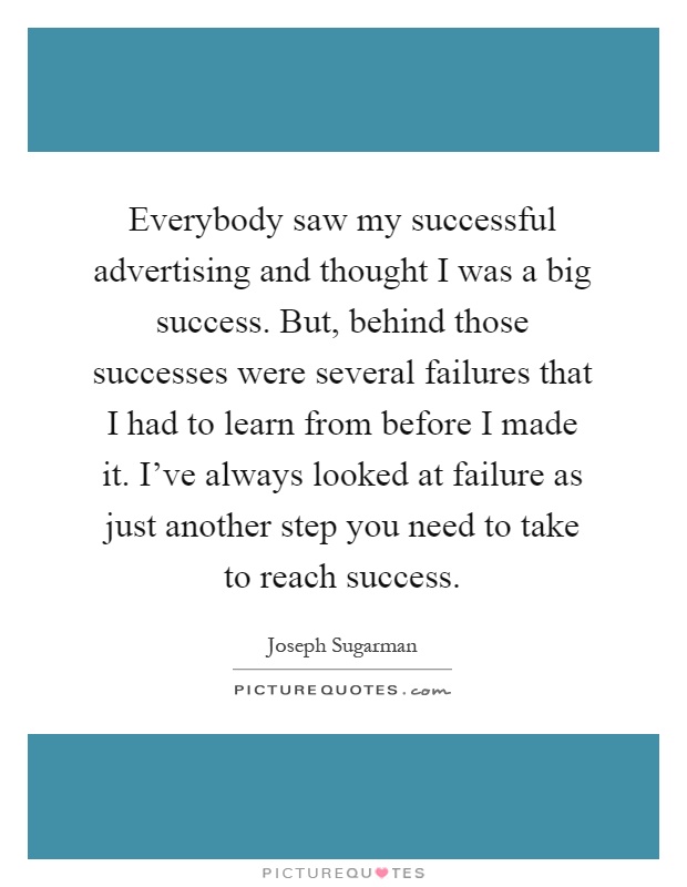 Everybody saw my successful advertising and thought I was a big success. But, behind those successes were several failures that I had to learn from before I made it. I've always looked at failure as just another step you need to take to reach success Picture Quote #1