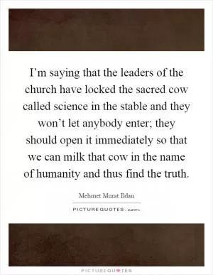 I’m saying that the leaders of the church have locked the sacred cow called science in the stable and they won’t let anybody enter; they should open it immediately so that we can milk that cow in the name of humanity and thus find the truth Picture Quote #1