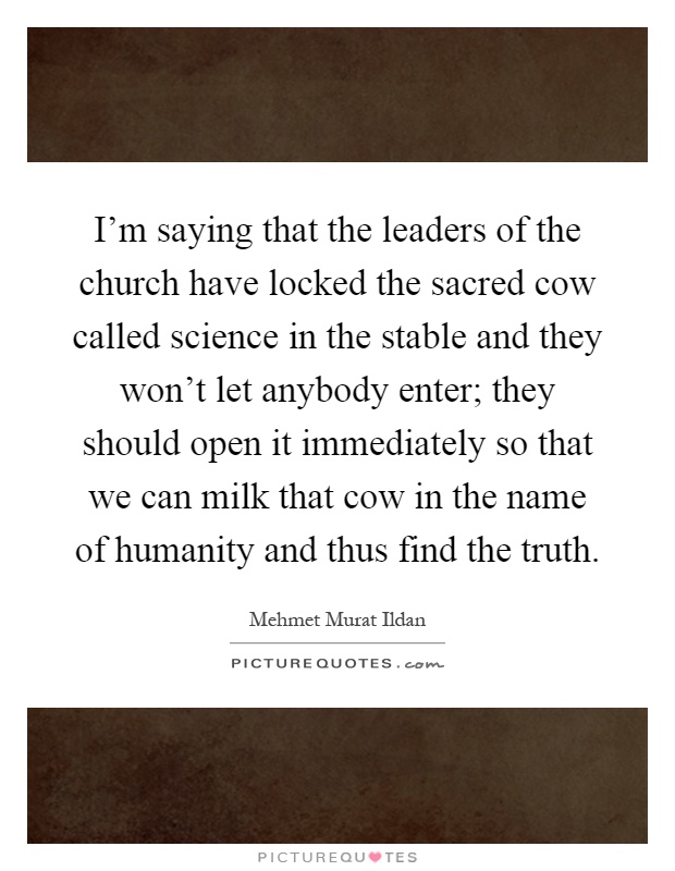 I'm saying that the leaders of the church have locked the sacred cow called science in the stable and they won't let anybody enter; they should open it immediately so that we can milk that cow in the name of humanity and thus find the truth Picture Quote #1