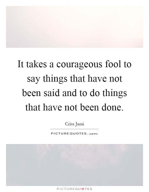 It takes a courageous fool to say things that have not been said and to do things that have not been done Picture Quote #1