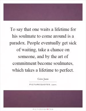 To say that one waits a lifetime for his soulmate to come around is a paradox. People eventually get sick of waiting, take a chance on someone, and by the art of commitment become soulmates, which takes a lifetime to perfect Picture Quote #1