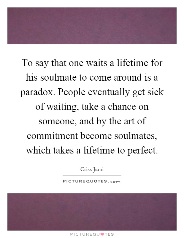 To say that one waits a lifetime for his soulmate to come around is a paradox. People eventually get sick of waiting, take a chance on someone, and by the art of commitment become soulmates, which takes a lifetime to perfect Picture Quote #1