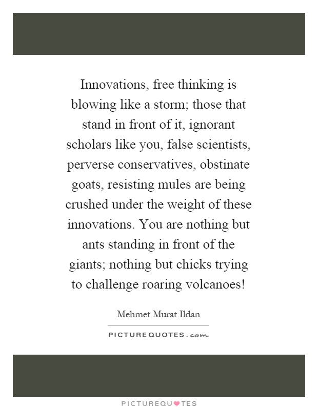 Innovations, free thinking is blowing like a storm; those that stand in front of it, ignorant scholars like you, false scientists, perverse conservatives, obstinate goats, resisting mules are being crushed under the weight of these innovations. You are nothing but ants standing in front of the giants; nothing but chicks trying to challenge roaring volcanoes! Picture Quote #1