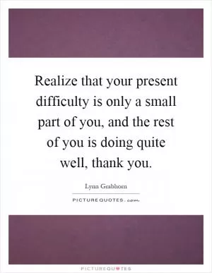 Realize that your present difficulty is only a small part of you, and the rest of you is doing quite well, thank you Picture Quote #1