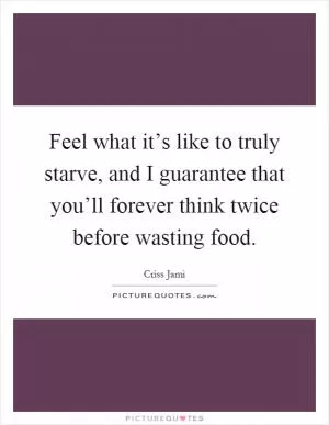 Feel what it’s like to truly starve, and I guarantee that you’ll forever think twice before wasting food Picture Quote #1