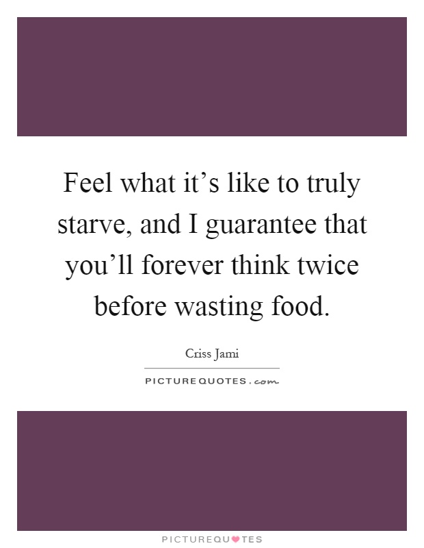 Feel what it's like to truly starve, and I guarantee that you'll forever think twice before wasting food Picture Quote #1