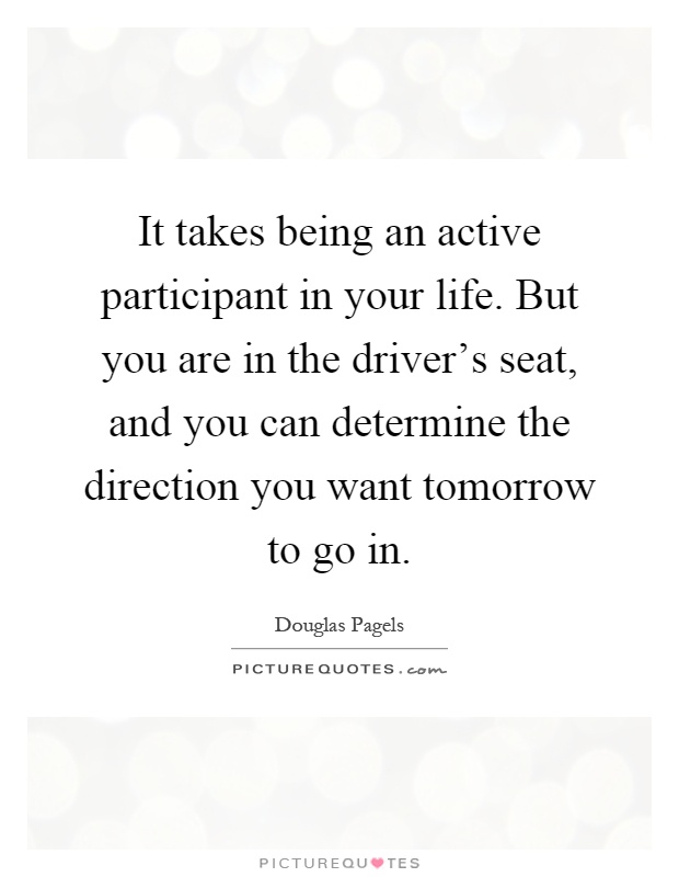 It takes being an active participant in your life. But you are in the driver's seat, and you can determine the direction you want tomorrow to go in Picture Quote #1