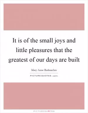 It is of the small joys and little pleasures that the greatest of our days are built Picture Quote #1
