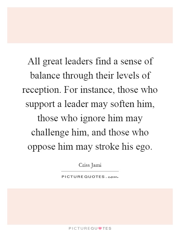 All great leaders find a sense of balance through their levels of reception. For instance, those who support a leader may soften him, those who ignore him may challenge him, and those who oppose him may stroke his ego Picture Quote #1