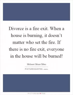 Divorce is a fire exit. When a house is burning, it doesn’t matter who set the fire. If there is no fire exit, everyone in the house will be burned! Picture Quote #1
