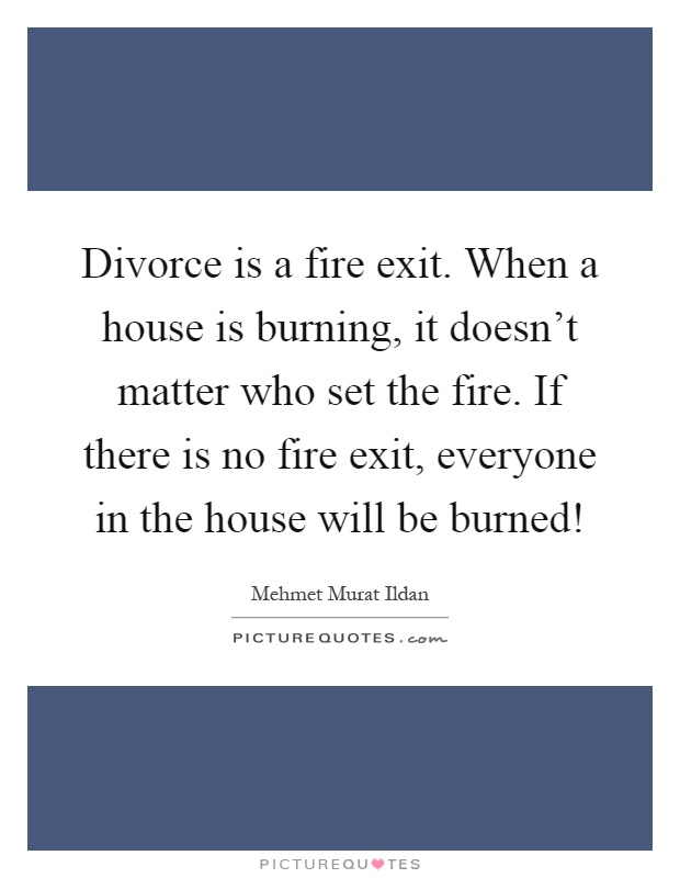 Divorce is a fire exit. When a house is burning, it doesn't matter who set the fire. If there is no fire exit, everyone in the house will be burned! Picture Quote #1