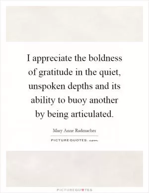 I appreciate the boldness of gratitude in the quiet, unspoken depths and its ability to buoy another by being articulated Picture Quote #1