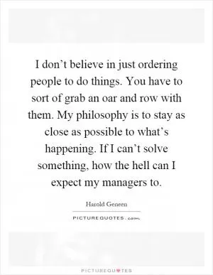 I don’t believe in just ordering people to do things. You have to sort of grab an oar and row with them. My philosophy is to stay as close as possible to what’s happening. If I can’t solve something, how the hell can I expect my managers to Picture Quote #1